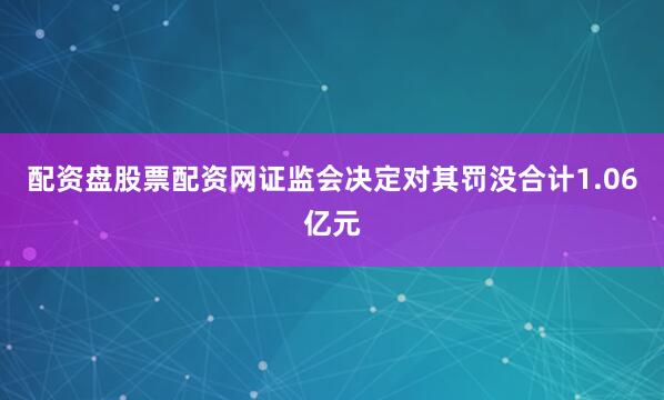 配资盘股票配资网证监会决定对其罚没合计1.06亿元