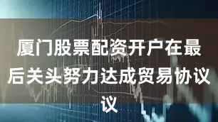 厦门股票配资开户在最后关头努力达成贸易协议