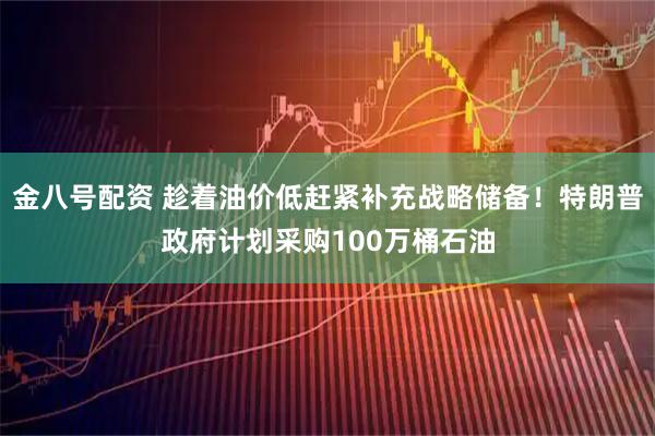 金八号配资 趁着油价低赶紧补充战略储备！特朗普政府计划采购100万桶石油
