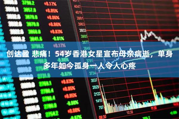 创达盈 悲痛！54岁香港女星宣布母亲病逝，单身多年如今孤身一人令人心疼