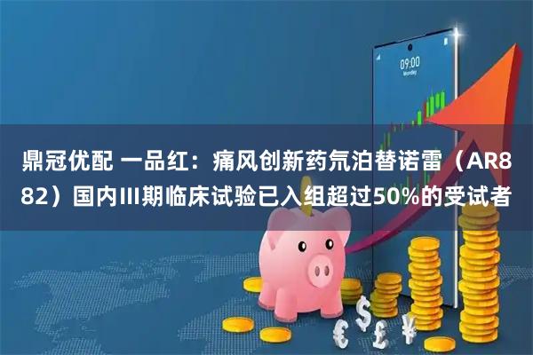 鼎冠优配 一品红：痛风创新药氘泊替诺雷（AR882）国内Ⅲ期临床试验已入组超过50%的受试者