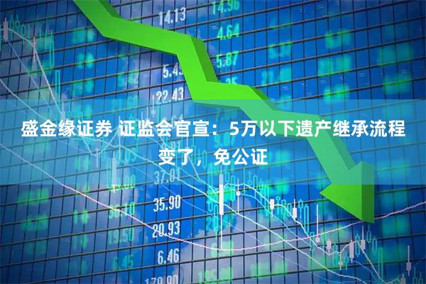 盛金缘证券 证监会官宣：5万以下遗产继承流程变了，免公证