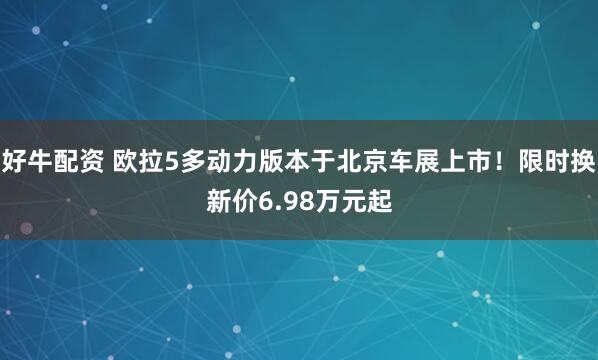 好牛配资 欧拉5多动力版本于北京车展上市！限时换新价6.98万元起