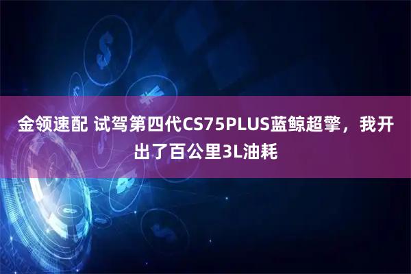 金领速配 试驾第四代CS75PLUS蓝鲸超擎，我开出了百公里3L油耗