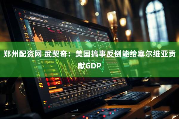 郑州配资网 武契奇：美国搞事反倒能给塞尔维亚贡献GDP