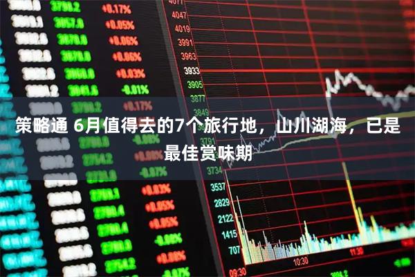 策略通 6月值得去的7个旅行地，山川湖海，已是最佳赏味期