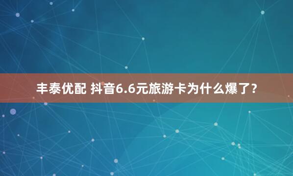 丰泰优配 抖音6.6元旅游卡为什么爆了？