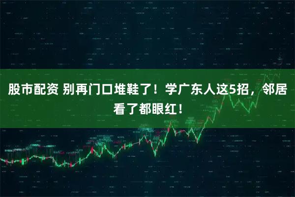 股市配资 别再门口堆鞋了！学广东人这5招，邻居看了都眼红！