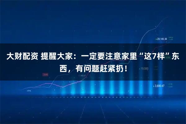 大财配资 提醒大家：一定要注意家里“这7样”东西，有问题赶紧扔！