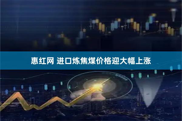 惠红网 进口炼焦煤价格迎大幅上涨