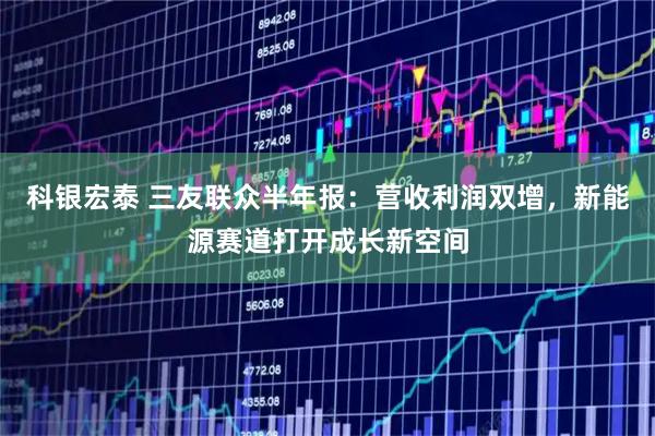 科银宏泰 三友联众半年报：营收利润双增，新能源赛道打开成长新空间