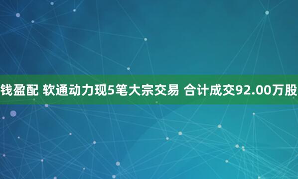 钱盈配 软通动力现5笔大宗交易 合计成交92.00万股