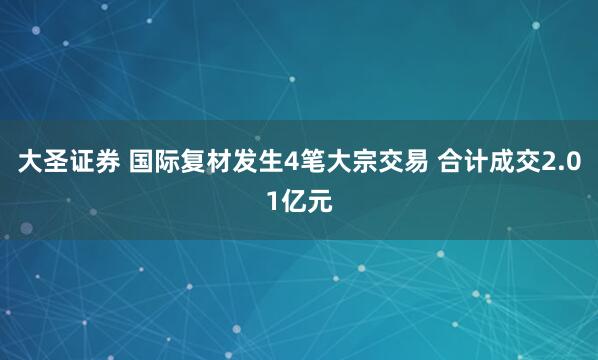 大圣证券 国际复材发生4笔大宗交易 合计成交2.01亿元