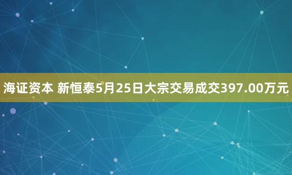海证资本 新恒泰5月25日大宗交易成交397.00万元